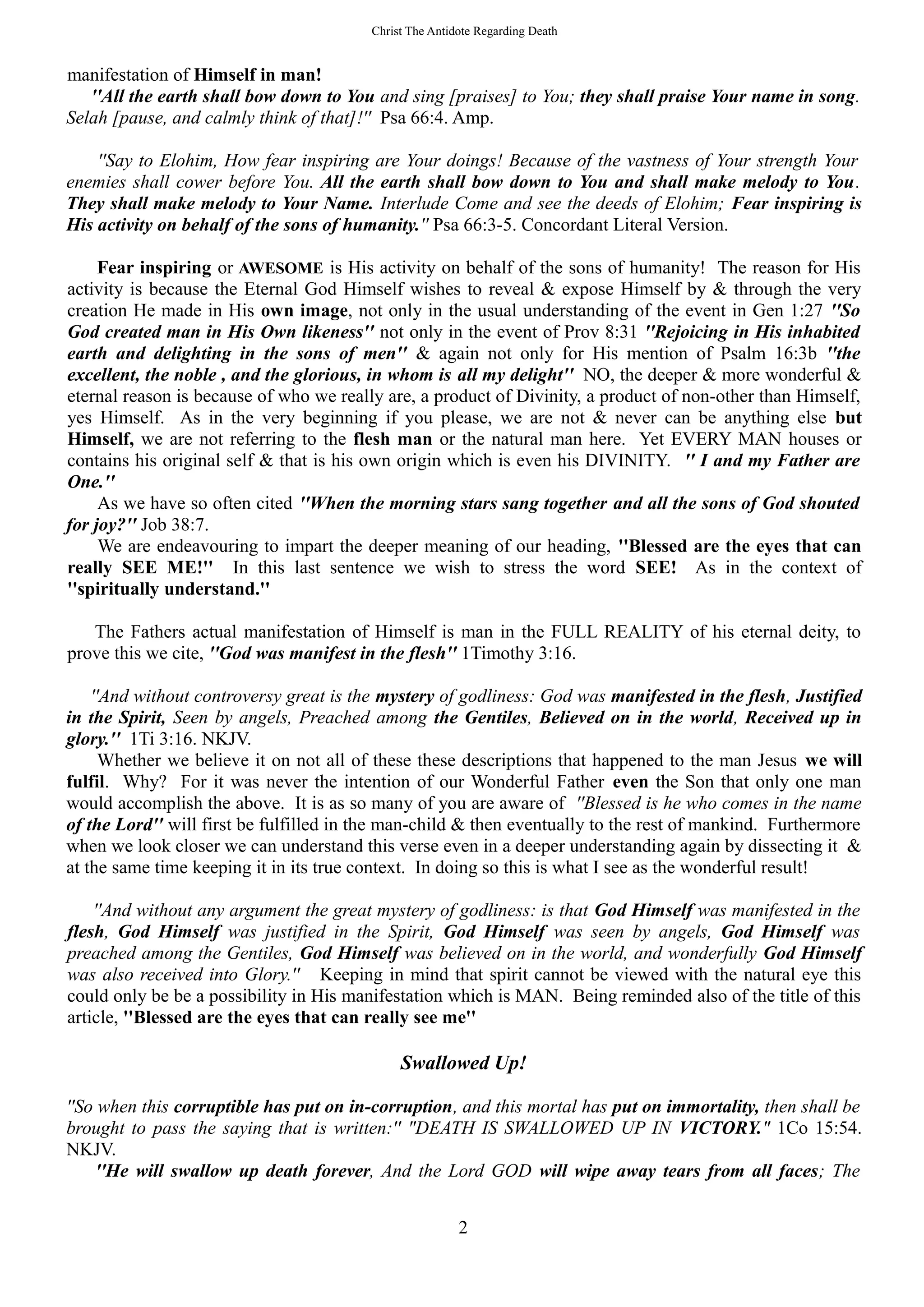 Christ The Antidote Regarding Death
manifestation of Himself in man!
''All the earth shall bow down to You and sing [praises] to You; they shall praise Your name in song.
Selah [pause, and calmly think of that]!'' Psa 66:4. Amp.
''Say to Elohim, How fear inspiring are Your doings! Because of the vastness of Your strength Your
enemies shall cower before You. All the earth shall bow down to You and shall make melody to You.
They shall make melody to Your Name. Interlude Come and see the deeds of Elohim; Fear inspiring is
His activity on behalf of the sons of humanity.'' Psa 66:3-5. Concordant Literal Version.
Fear inspiring or AWESOME is His activity on behalf of the sons of humanity! The reason for His
activity is because the Eternal God Himself wishes to reveal & expose Himself by & through the very
creation He made in His own image, not only in the usual understanding of the event in Gen 1:27 ''So
God created man in His Own likeness'' not only in the event of Prov 8:31 ''Rejoicing in His inhabited
earth and delighting in the sons of men'' & again not only for His mention of Psalm 16:3b ''the
excellent, the noble , and the glorious, in whom is all my delight'' NO, the deeper & more wonderful &
eternal reason is because of who we really are, a product of Divinity, a product of non-other than Himself,
yes Himself. As in the very beginning if you please, we are not & never can be anything else but
Himself, we are not referring to the flesh man or the natural man here. Yet EVERY MAN houses or
contains his original self & that is his own origin which is even his DIVINITY. '' I and my Father are
One.''
As we have so often cited ''When the morning stars sang together and all the sons of God shouted
for joy?'' Job 38:7.
We are endeavouring to impart the deeper meaning of our heading, ''Blessed are the eyes that can
really SEE ME!'' In this last sentence we wish to stress the word SEE! As in the context of
''spiritually understand.''
The Fathers actual manifestation of Himself is man in the FULL REALITY of his eternal deity, to
prove this we cite, ''God was manifest in the flesh'' 1Timothy 3:16.
''And without controversy great is the mystery of godliness: God was manifested in the flesh, Justified
in the Spirit, Seen by angels, Preached among the Gentiles, Believed on in the world, Received up in
glory.'' 1Ti 3:16. NKJV.
Whether we believe it on not all of these these descriptions that happened to the man Jesus we will
fulfil. Why? For it was never the intention of our Wonderful Father even the Son that only one man
would accomplish the above. It is as so many of you are aware of ''Blessed is he who comes in the name
of the Lord'' will first be fulfilled in the man-child & then eventually to the rest of mankind. Furthermore
when we look closer we can understand this verse even in a deeper understanding again by dissecting it &
at the same time keeping it in its true context. In doing so this is what I see as the wonderful result!
''And without any argument the great mystery of godliness: is that God Himself was manifested in the
flesh, God Himself was justified in the Spirit, God Himself was seen by angels, God Himself was
preached among the Gentiles, God Himself was believed on in the world, and wonderfully God Himself
was also received into Glory.'' Keeping in mind that spirit cannot be viewed with the natural eye this
could only be be a possibility in His manifestation which is MAN. Being reminded also of the title of this
article, ''Blessed are the eyes that can really see me''
Swallowed Up!
''So when this corruptible has put on in-corruption, and this mortal has put on immortality, then shall be
brought to pass the saying that is written:'' "DEATH IS SWALLOWED UP IN VICTORY." 1Co 15:54.
NKJV.
''He will swallow up death forever, And the Lord GOD will wipe away tears from all faces; The
2
 
