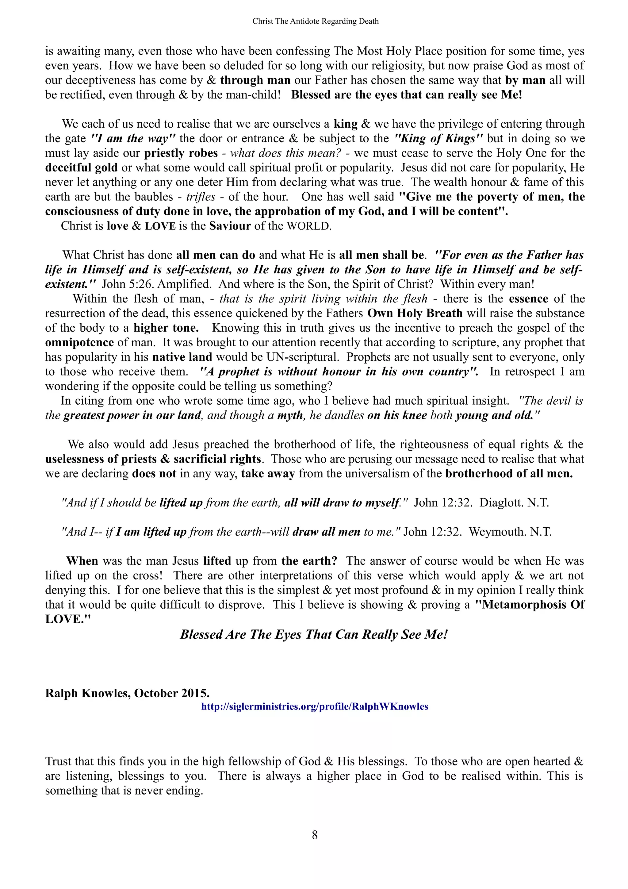 Christ The Antidote Regarding Death
is awaiting many, even those who have been confessing The Most Holy Place position for some time, yes
even years. How we have been so deluded for so long with our religiosity, but now praise God as most of
our deceptiveness has come by & through man our Father has chosen the same way that by man all will
be rectified, even through & by the man-child! Blessed are the eyes that can really see Me!
We each of us need to realise that we are ourselves a king & we have the privilege of entering through
the gate ''I am the way'' the door or entrance & be subject to the ''King of Kings'' but in doing so we
must lay aside our priestly robes - what does this mean? - we must cease to serve the Holy One for the
deceitful gold or what some would call spiritual profit or popularity. Jesus did not care for popularity, He
never let anything or any one deter Him from declaring what was true. The wealth honour & fame of this
earth are but the baubles - trifles - of the hour. One has well said ''Give me the poverty of men, the
consciousness of duty done in love, the approbation of my God, and I will be content''.
Christ is love & LOVE is the Saviour of the WORLD.
What Christ has done all men can do and what He is all men shall be. ''For even as the Father has
life in Himself and is self-existent, so He has given to the Son to have life in Himself and be self-
existent.'' John 5:26. Amplified. And where is the Son, the Spirit of Christ? Within every man!
Within the flesh of man, - that is the spirit living within the flesh - there is the essence of the
resurrection of the dead, this essence quickened by the Fathers Own Holy Breath will raise the substance
of the body to a higher tone. Knowing this in truth gives us the incentive to preach the gospel of the
omnipotence of man. It was brought to our attention recently that according to scripture, any prophet that
has popularity in his native land would be UN-scriptural. Prophets are not usually sent to everyone, only
to those who receive them. ''A prophet is without honour in his own country''. In retrospect I am
wondering if the opposite could be telling us something?
In citing from one who wrote some time ago, who I believe had much spiritual insight. ''The devil is
the greatest power in our land, and though a myth, he dandles on his knee both young and old.''
We also would add Jesus preached the brotherhood of life, the righteousness of equal rights & the
uselessness of priests & sacrificial rights. Those who are perusing our message need to realise that what
we are declaring does not in any way, take away from the universalism of the brotherhood of all men.
''And if I should be lifted up from the earth, all will draw to myself.'' John 12:32. Diaglott. N.T.
''And I-- if I am lifted up from the earth--will draw all men to me." John 12:32. Weymouth. N.T.
When was the man Jesus lifted up from the earth? The answer of course would be when He was
lifted up on the cross! There are other interpretations of this verse which would apply & we art not
denying this. I for one believe that this is the simplest & yet most profound & in my opinion I really think
that it would be quite difficult to disprove. This I believe is showing & proving a ''Metamorphosis Of
LOVE.''
Blessed Are The Eyes That Can Really See Me!
Ralph Knowles, October 2015.
http://siglerministries.org/profile/RalphWKnowles
Trust that this finds you in the high fellowship of God & His blessings. To those who are open hearted &
are listening, blessings to you. There is always a higher place in God to be realised within. This is
something that is never ending.
8
 