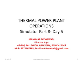 THERMAL POWER PLANT
OPERATIONS
Simulator Part 8- Day 5
MANOHAR TATWAWADI
Director, tops
A2-806, PALLADION, BALEWADI, PUNE 411045
Mob: 9372167165, Email:-mtatwawadi@gmail.com
01-Nov-19 total output power solutions 1
 