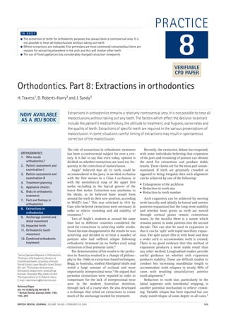 BRITISH DENTAL JOURNAL VOLUME 196 NO. 4 FEBRUARY 28 2004 195
PRACTICE
Orthodontics. Part 8: Extractions in orthodontics
H. Travess1, D. Roberts-Harry2 and J. Sandy3
Extractions in orthodontics remains a relatively controversial area. It is not possible to treat all
malocclusions without taking out any teeth. The factors which affect the decision to extract
include the patient's medical history, the attitude to treatment, oral hygiene, caries rates and
the quality of teeth. Extractions of specific teeth are required in the various presentations of
malocclusion. In some situations careful timing of extractions may result in spontaneous
correction of the malocclusion.
1Senior Specialist Registrar in Orthodontics;
3Professor of Orthodontics, Division of
Child Dental Health, University of Bristol
Dental School, Lower Maudlin Street, Bristol
BS1 2LY; 2*Consultant Orthodontist,
Orthodontic Department, Leeds Dental
Institute, Clarendon Way, Leeds LS2 9LU
*Correspondence to: D. Roberts-Harry
E-mail: robertsharry@btinternet.com
Refereed Paper
doi:10.1038/sj.bdj.4810979
© British Dental Journal 2004; 196:
195–203
● The extraction of teeth for orthodontic purposes has always been a controversial area. It is
not possible to treat all malocclusions without taking out teeth
● Where extractions are indicated, first premolars are most commonly extracted but there are
reasons for extracting elsewhere in the arch and this will involve other teeth
● The use of fixed appliances has considerably changed extraction viewpoints
I N B R I E F
The role of extractions in orthodontic treatment
has been a controversial subject for over a cen-
tury. It is fair to say that even today, opinion is
divided on whether extractions are used too fre-
quently in the correction of malocclusion.
Angle1 believed that all 32 teeth could be
accommodated in the jaws, in an ideal occlusion
with the first molars in a Class I occlusion, ie
with the mesiobuccal cusp of the upper first
molar occluding in the buccal groove of the
lower first molar. Extraction was anathema to
his ideals, as he believed bone would form
around the teeth in their new position, according
to Wolff's law.2 This was criticised in 1911 by
Case who believed extractions were necessary in
order to relieve crowding and aid stability of
treatment.3
Two of Angle's students at around the same
time but in different countries considered the
need for extractions in achieving stable results.
Tweed became disappointed in the results he was
achieving and decided to re-treat a number of
patients who had suffered relapse following
orthodontic treatment (at no further cost) using
extraction of four premolar units.4
The demonstration of his results to the profes-
sion in America resulted in a change of philoso-
phy in the 1940s to extraction-based techniques.
Begg, in Australia, studied Aboriginal skulls and
noted a large amount of occlusal and more
importantly interproximal wear.5 He argued that
premolar extractions were required in order to
compensate for the lack of interproximal wear
seen in the modern Australian dentition,
through lack of a coarse diet. He also developed
a technique that relied on extractions to create
much of the anchorage needed for treatment.
Recently, the extraction debate has reopened,
with some individuals believing that expansion
of the jaws and retraining of posture can obviate
the need for extractions and produce stable
results. These claims are for the most part unsub-
stantiated. If teeth are genuinely crowded as
opposed to being irregular then arch alignment
can be achieved by one of the following:
• Enlargement of the archform
• Reduction in tooth size
• Reduction in tooth number
Arch expansion can be achieved by moving
teeth buccally and labially (ie lateral and anterio
posterior expansion) but the long-term stability
and whether bone grows as teeth are moved
through cortical plates remain contentious
issues. In the maxilla there is a suture which
remains patent in some patients into the second
decade. This can also be used in expansion in
that it can be ‘split’ with rapid maxillary expan-
sion. The split suture fills in with bone and thus
a wider arch to accommodate teeth is created.
There is no good evidence that this method of
expansion produces a more stable result than
any other method. Longitudinal studies provide
useful guidance on whether arch expansion
produces stability. These are difficult studies to
conduct but increasing mandibular length to
accommodate teeth relapses in nearly 90% of
cases with resulting unsatisfactory anterior
tooth alignment.6
Reduction in tooth size, particularly in the
labial segments with interdental stripping, is
another potential mechanism to relieve crowd-
ing. Variable relapse has been reported but one
study noted relapse of some degree in all cases.7
8
ORTHODONTICS
1. Who needs
orthodontics?
2. Patient assessment and
examination I
3. Patient assessment and
examination II
4. Treatment planning
5. Appliance choices
6. Risks in orthodontic
treatment
7. Fact and fantasy in
orthodontics
8. Extractions in
orthodontics
9. Anchorage control and
distal movement
10. Impacted teeth
11. Orthodontic tooth
movement
12. Combined orthodontic
treatment
VERIFIABLE
CPD PAPER
NOW AVAILABLE
AS A BDJ BOOK
04p195-203.qxd 27/01/2004 10:06 Page 195
 