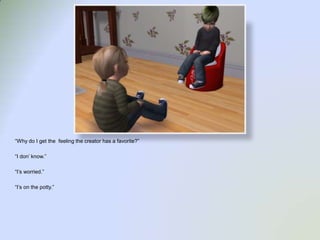 “Why do I get the  feeling the creator has a favorite?”“I don’ know.”“I’s worried.”“I’s on the potty.”