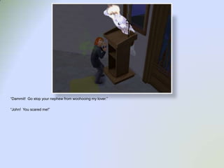 “Dammit!  Go stop your nephew from woohooing my lover.”“John!  You scared me!”