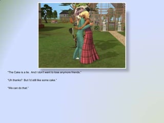 “The Cake is a lie.  And I don’t want to lose anymore friends.”“Uh thanks?  But I’d still like some cake.”“We can do that.”