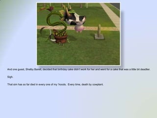 And one guest, Shelby Barett, decided that birthday cake didn’t work for her and went for a cake that was a little bit deadlier.  Sigh.That sim has so far died in every one of my ‘hoods.  Every time, death by cowplant.