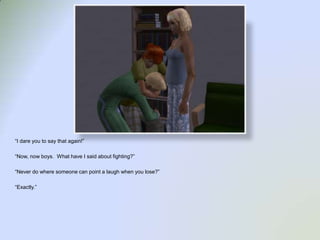 “I dare you to say that again!”“Now, now boys.  What have I said about fighting?”“Never do where someone can point a laugh when you lose?”“Exactly.”