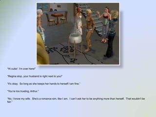 “Hi cutie!  I’m over here!”“Regina stop, your husband is right next to you!”“It’s okay.  So long as she keeps her hands to herself I am fine.”“You’re too trusting, Arthur.”“No, I know my wife.  She’s a romance sim, like I am.  I can’t ask her to be anything more than herself.  That wouldn’t be fair.”