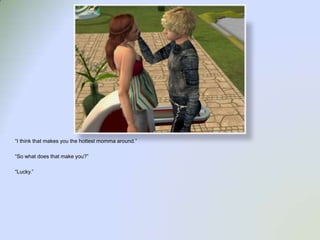 “I think that makes you the hottest momma around.”“So what does that make you?”“Lucky.”