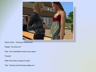 “Damn, Arthur.  That was a smooth line!”“Really?  You think so?”“Yep!  You’ve definitely turned up your game.”“Thanks!”“Well I think that’s enough of a date.”“Yep!  I feel the pull of the bass calling me.”