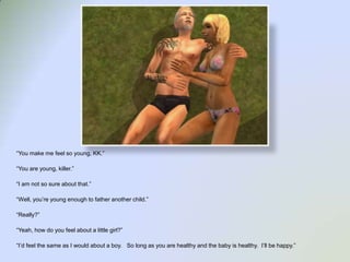 “You make me feel so young, KK.”“You are young, killer.”“I am not so sure about that.”“Well, you’re young enough to father another child.”“Really?”“Yeah, how do you feel about a little girl?”“I’d feel the same as I would about a boy.   So long as you are healthy and the baby is healthy.  I’ll be happy.”