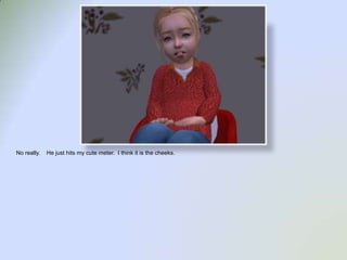 No really.    He just hits my cute meter.  I think it is the cheeks.  