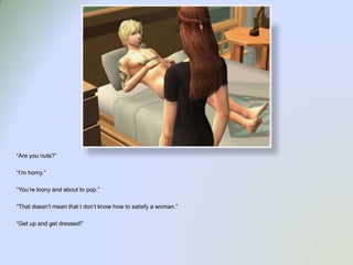 “Are you nuts?”“I’m horny.”“You’re loony and about to pop.”“That doesn’t mean that I don’t know how to satisfy a woman.”“Get up and get dressed!”