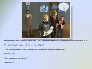 Please welcome what is hopefully the last baby, Clark.  Named for Clark Kent aka Superman and alien from Krypton.   It fit.  “You look entirely too pleased with this new baby, Regina.”“I am!  It means that I don’t have to have another baby because we already have a spare!”“Romance sim!”“Don’t knock it until you’ve tried it.”“How about no.”