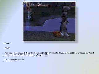 “Lark!”What?“You said you were done!   Does this look like done to you?  I’m standing here in a puddle of urine and another of your sims is dead.  What have you to say for yourself?”Um… I needed the room?