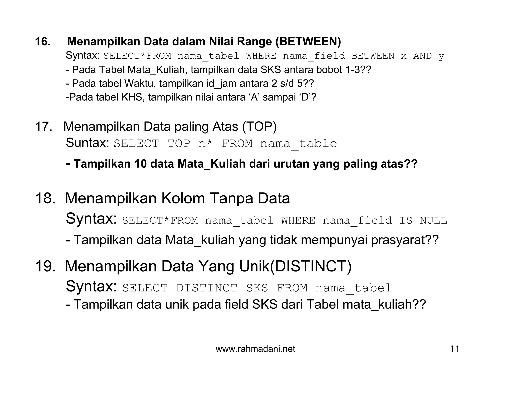 www.rahmadani.net 11
16. Menampilkan Data dalam Nilai Range (BETWEEN)
Syntax: SELECT*FROM nama_tabel WHERE nama_field BETWEEN x AND y
- Pada Tabel Mata_Kuliah, tampilkan data SKS antara bobot 1-3??
- Pada tabel Waktu, tampilkan id_jam antara 2 s/d 5??
-Pada tabel KHS, tampilkan nilai antara ‘A’ sampai ‘D’?
17. Menampilkan Data paling Atas (TOP)
Suntax: SELECT TOP n* FROM nama_table
- Tampilkan 10 data Mata_Kuliah dari urutan yang paling atas??
18. Menampilkan Kolom Tanpa Data
Syntax: SELECT*FROM nama_tabel WHERE nama_field IS NULL
- Tampilkan data Mata_kuliah yang tidak mempunyai prasyarat??
19. Menampilkan Data Yang Unik(DISTINCT)
Syntax: SELECT DISTINCT SKS FROM nama_tabel
- Tampilkan data unik pada field SKS dari Tabel mata_kuliah??
 