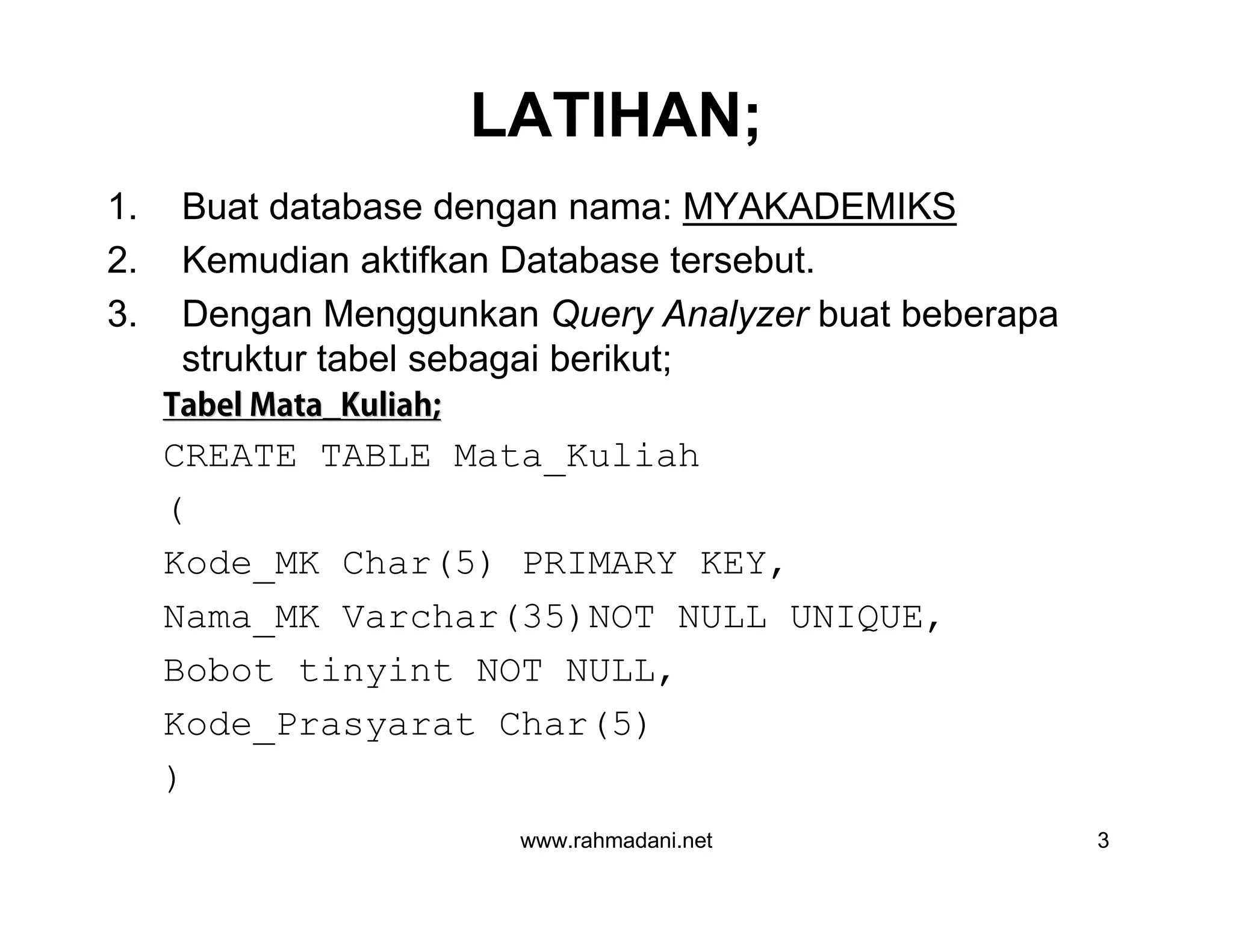 www.rahmadani.net 3
LATIHAN;
1. Buat database dengan nama: MYAKADEMIKS
2. Kemudian aktifkan Database tersebut.
3. Dengan Menggunkan Query Analyzer buat beberapa
struktur tabel sebagai berikut;
TabelTabel Mata_KuliahMata_Kuliah;;
CREATE TABLE Mata_Kuliah
(
Kode_MK Char(5) PRIMARY KEY,
Nama_MK Varchar(35)NOT NULL UNIQUE,
Bobot tinyint NOT NULL,
Kode_Prasyarat Char(5)
)
 