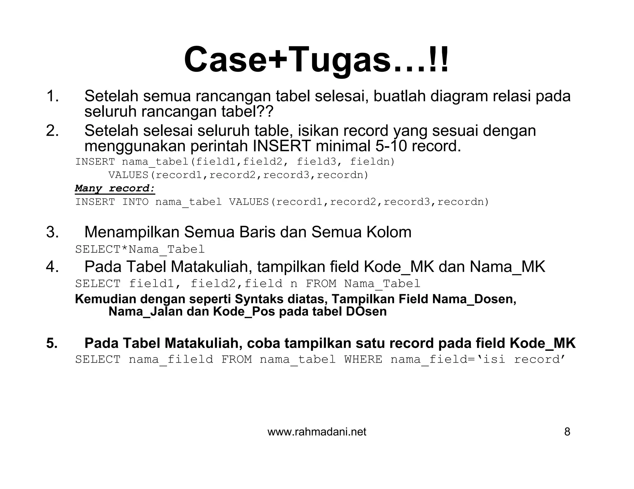 www.rahmadani.net 8
Case+Tugas…!!
1. Setelah semua rancangan tabel selesai, buatlah diagram relasi pada
seluruh rancangan tabel??
2. Setelah selesai seluruh table, isikan record yang sesuai dengan
menggunakan perintah INSERT minimal 5-10 record.
INSERT nama_tabel(field1,field2, field3, fieldn)
VALUES(record1,record2,record3,recordn)
Many record:
INSERT INTO nama_tabel VALUES(record1,record2,record3,recordn)
3. Menampilkan Semua Baris dan Semua Kolom
SELECT*Nama_Tabel
4. Pada Tabel Matakuliah, tampilkan field Kode_MK dan Nama_MK
SELECT field1, field2,field n FROM Nama_Tabel
Kemudian dengan seperti Syntaks diatas, Tampilkan Field Nama_Dosen,
Nama_Jalan dan Kode_Pos pada tabel DOsen
5. Pada Tabel Matakuliah, coba tampilkan satu record pada field Kode_MK
SELECT nama_fileld FROM nama_tabel WHERE nama_field=‘isi record’
 
