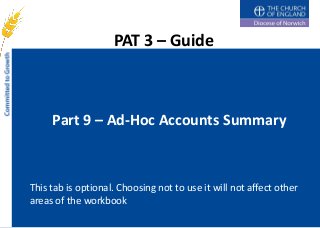 PAT 3 – Guide



     Part 9 – Ad-Hoc Accounts Summary



This tab is optional. Choosing not to use it will not affect other
areas of the workbook
 