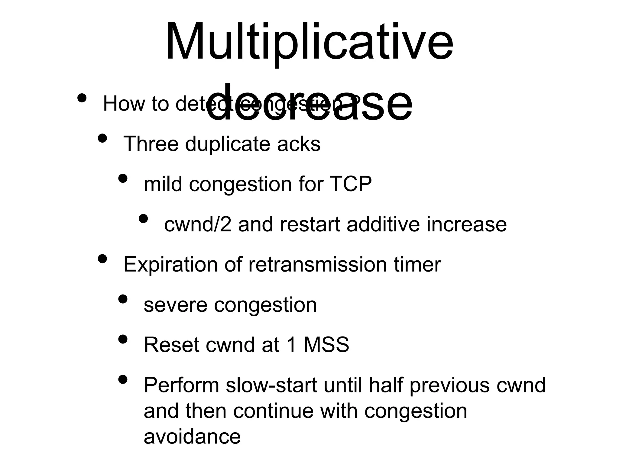 Multiplicative
decrease
• How to detect congestion ?
• Three duplicate acks
• mild congestion for TCP
• cwnd/2 and restart additive increase
• Expiration of retransmission timer
• severe congestion
• Reset cwnd at 1 MSS
• Perform slow-start until half previous cwnd
and then continue with congestion
avoidance
 