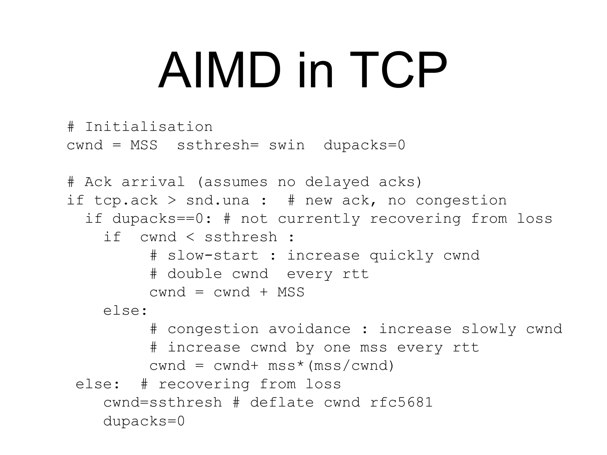 AIMD in TCP
# Initialisation
cwnd = MSS ssthresh= swin dupacks=0
# Ack arrival (assumes no delayed acks)
if tcp.ack > snd.una : # new ack, no congestion
if dupacks==0: # not currently recovering from loss
if cwnd < ssthresh :
# slow-start : increase quickly cwnd
# double cwnd every rtt
cwnd = cwnd + MSS
else:
# congestion avoidance : increase slowly cwnd
# increase cwnd by one mss every rtt
cwnd = cwnd+ mss*(mss/cwnd)
else: # recovering from loss
cwnd=ssthresh # deflate cwnd rfc5681
dupacks=0
 