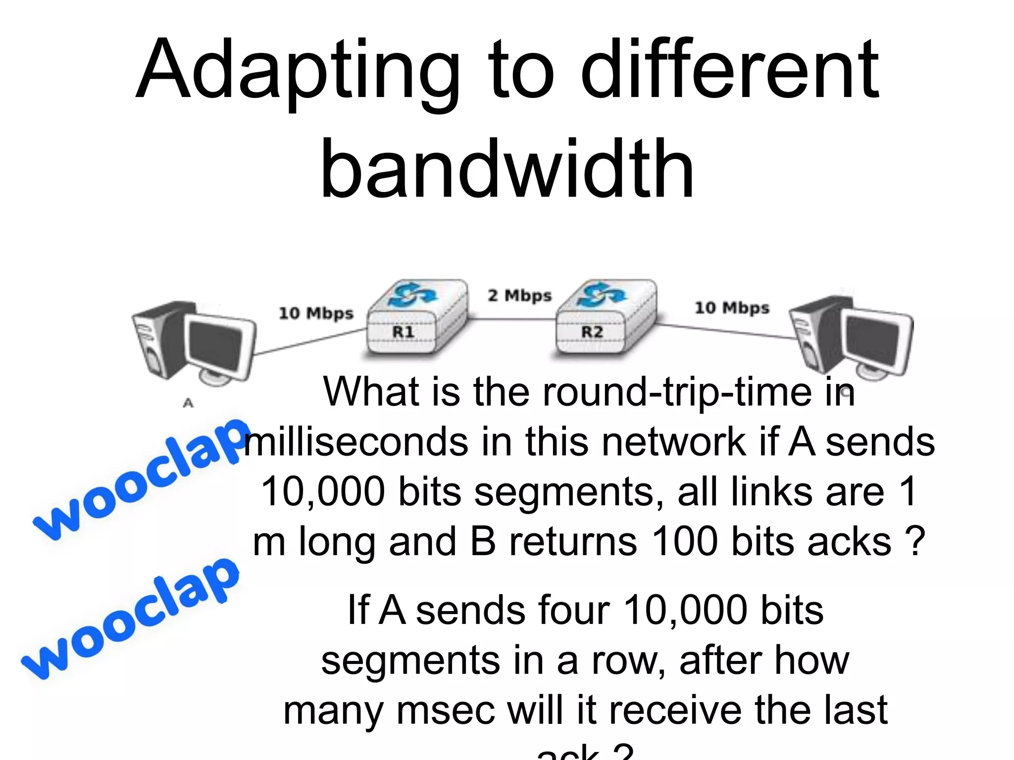 Adapting to different
bandwidth
What is the round-trip-time in
milliseconds in this network if A sends
10,000 bits segments, all links are 1
m long and B returns 100 bits acks ?
If A sends four 10,000 bits
segments in a row, after how
many msec will it receive the last
 