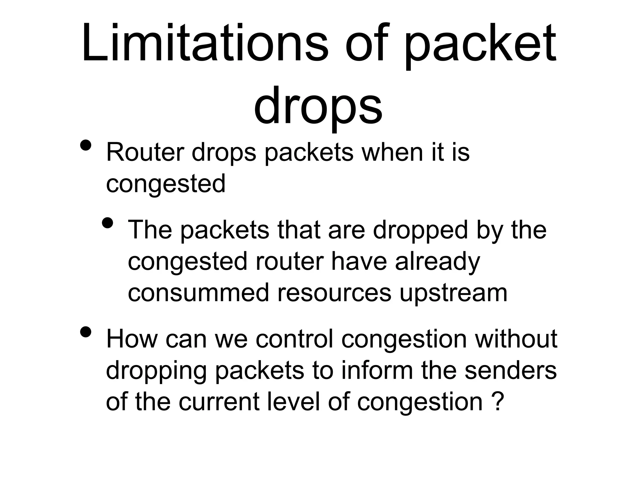 Limitations of packet
drops
• Router drops packets when it is
congested
• The packets that are dropped by the
congested router have already
consummed resources upstream
• How can we control congestion without
dropping packets to inform the senders
of the current level of congestion ?
 