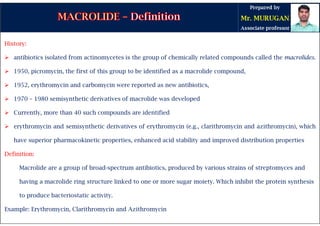 History:
 antibiotics isolated from actinomycetes is the group of chemically related compounds called the macrolides.
 1950, picromycin, the first of this group to be identified as a macrolide compound,
 1952, erythromycin and carbomycin were reported as new antibiotics,
 1970 – 1980 semisynthetic derivatives of macrolide was developed
 Currently, more than 40 such compounds are identified
 erythromycin and semisynthetic derivatives of erythromycin (e.g., clarithromycin and azithromycin), which
have superior pharmacokinetic properties, enhanced acid stability and improved distribution properties
Definition:
Macrolide are a group of broad-spectrum antibiotics, produced by various strains of streptomyces and
having a macrolide ring structure linked to one or more sugar moiety. Which inhibit the protein synthesis
to produce bacteriostatic activity.
Example: Erythromycin, Clarithromycin and Azithromycin
 