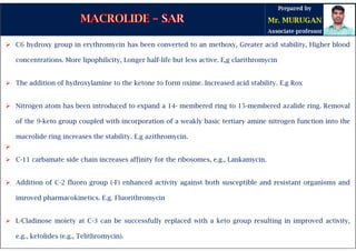 C6 hydroxy group in erythromycin has been converted to an methoxy, Greater acid stability, Higher blood
concentrations. More lipophilicity, Longer half-life but less active. E,g clarithromycin
 The addition of hydroxylamine to the ketone to form oxime. Increased acid stability. E.g Rox
 Nitrogen atom has been introduced to expand a 14- membered ring to 15-membered azalide ring. Removal
of the 9-keto group coupled with incorporation of a weakly basic tertiary amine nitrogen function into the
macrolide ring increases the stability. E.g azithromycin.

 C-11 carbamate side chain increases affinity for the ribosomes, e.g., Lankamycin.
 Addition of C-2 fluoro group (-F) enhanced activity against both susceptible and resistant organisms and
imroved pharmacokinetics. E.g. Fluorithromycin
 L-Cladinose moiety at C-3 can be successfully replaced with a keto group resulting in improved activity,
e.g., ketolides (e.g., Telithromycin).
 