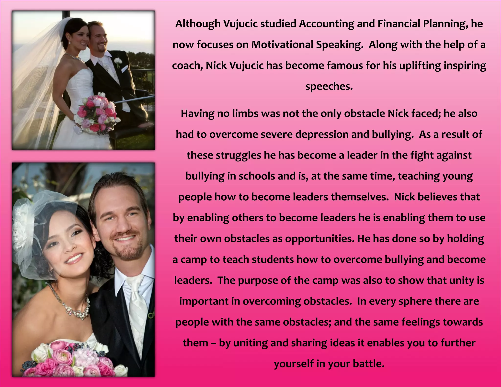 Although Vujucic studied Accounting and Financial Planning, he
now focuses on Motivational Speaking. Along with the help of a
coach, Nick Vujucic has become famous for his uplifting inspiring
speeches.
Having no limbs was not the only obstacle Nick faced; he also
had to overcome severe depression and bullying. As a result of
these struggles he has become a leader in the fight against
bullying in schools and is, at the same time, teaching young
people how to become leaders themselves. Nick believes that
by enabling others to become leaders he is enabling them to use
their own obstacles as opportunities. He has done so by holding
a camp to teach students how to overcome bullying and become
leaders. The purpose of the camp was also to show that unity is
important in overcoming obstacles. In every sphere there are
people with the same obstacles; and the same feelings towards
them – by uniting and sharing ideas it enables you to further
yourself in your battle.
 