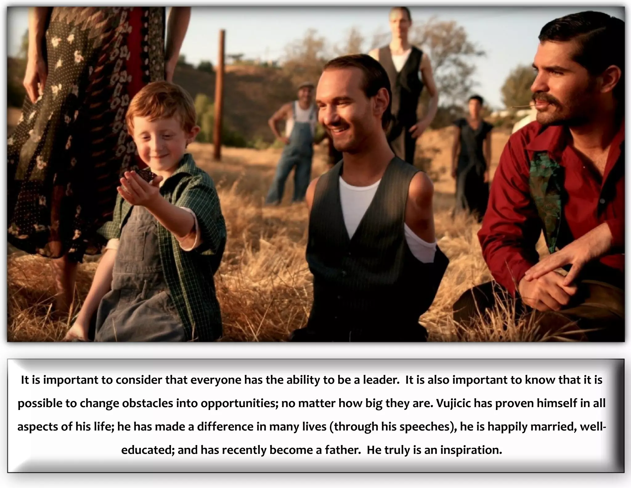 It is important to consider that everyone has the ability to be a leader. It is also important to know that it is
possible to change obstacles into opportunities; no matter how big they are. Vujicic has proven himself in all
aspects of his life; he has made a difference in many lives (through his speeches), he is happily married, well-
educated; and has recently become a father. He truly is an inspiration.
 