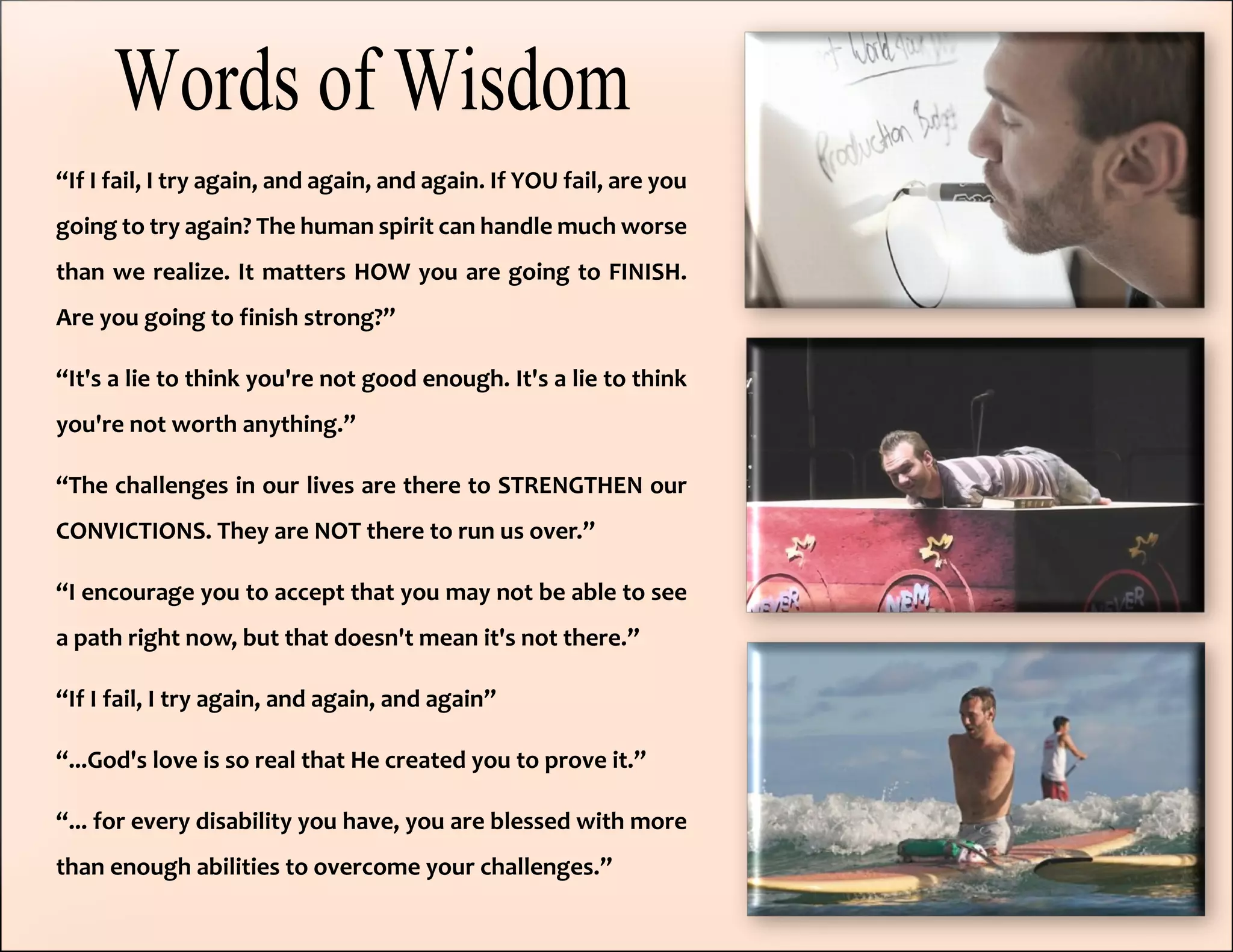 “If I fail, I try again, and again, and again. If YOU fail, are you
going to try again? The human spirit can handle much worse
than we realize. It matters HOW you are going to FINISH.
Are you going to finish strong?”
“It's a lie to think you're not good enough. It's a lie to think
you're not worth anything.”
“The challenges in our lives are there to STRENGTHEN our
CONVICTIONS. They are NOT there to run us over.”
“I encourage you to accept that you may not be able to see
a path right now, but that doesn't mean it's not there.”
“If I fail, I try again, and again, and again”
“...God's love is so real that He created you to prove it.”
“... for every disability you have, you are blessed with more
than enough abilities to overcome your challenges.”
 