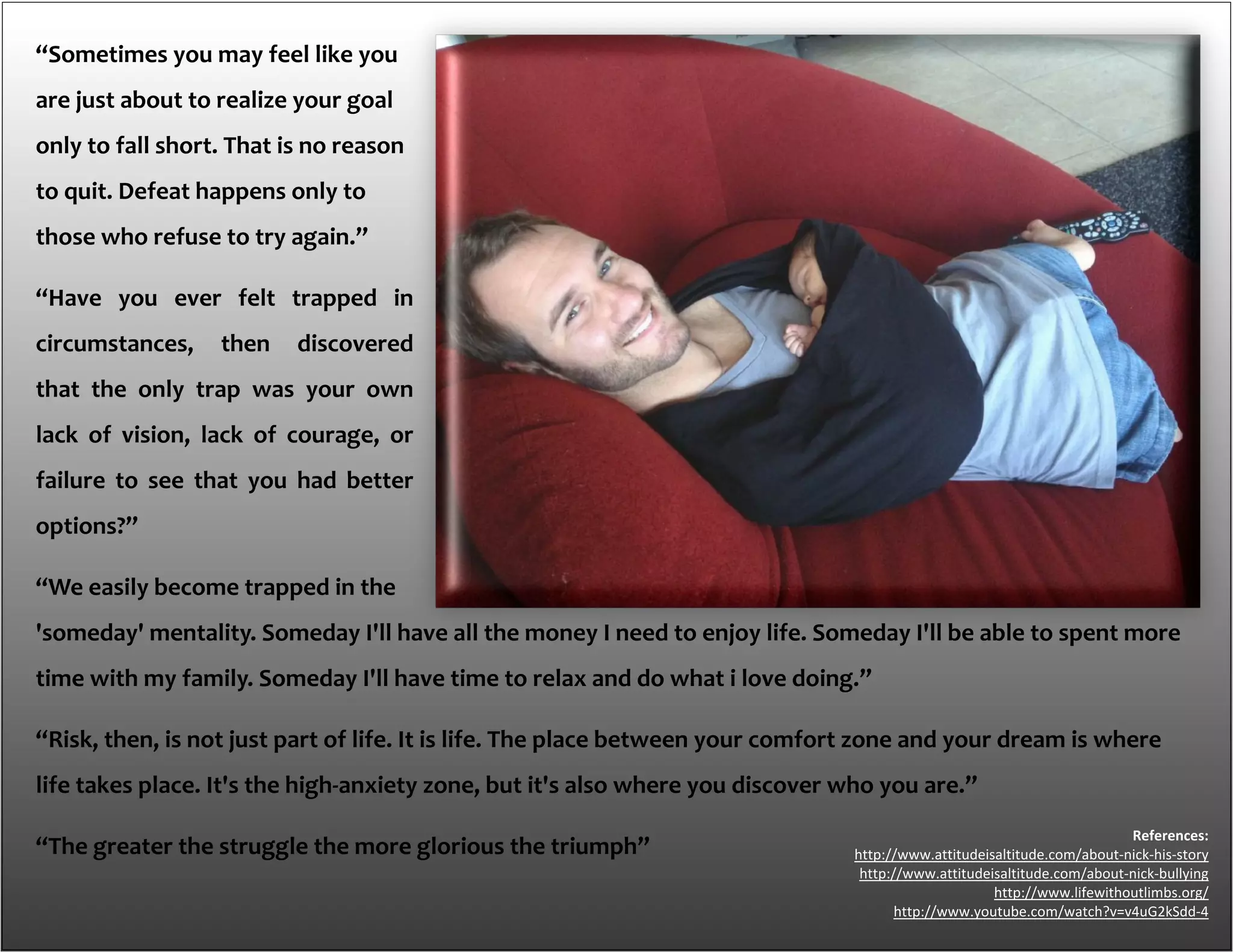 “Sometimes you may feel like you
are just about to realize your goal
only to fall short. That is no reason
to quit. Defeat happens only to
those who refuse to try again.”
“Have you ever felt trapped in
circumstances, then discovered
that the only trap was your own
lack of vision, lack of courage, or
failure to see that you had better
options?”
“We easily become trapped in the
'someday' mentality. Someday I'll have all the money I need to enjoy life. Someday I'll be able to spent more
time with my family. Someday I'll have time to relax and do what i love doing.”
“Risk, then, is not just part of life. It is life. The place between your comfort zone and your dream is where
life takes place. It's the high-anxiety zone, but it's also where you discover who you are.”
“The greater the struggle the more glorious the triumph”
References:
http://www.attitudeisaltitude.com/about-nick-his-story
http://www.attitudeisaltitude.com/about-nick-bullying
http://www.lifewithoutlimbs.org/
http://www.youtube.com/watch?v=v4uG2kSdd-4
 