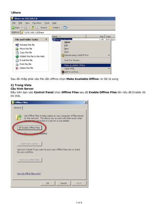 Share
Sau đó nhấp phài vào file cần offline chọn Make Available Offline -> OK là xong
2) Trong Vista
Cầu hình Server
Đầu tiên bạn vào Control Panel chọn Offline Files sau đó Enable Offline Files lên nếu đã Enable rồi
thì thôi.
3 of 4
 