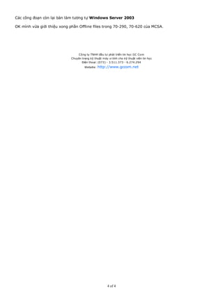 Các công đoạn còn lại bàn làm tương tự Windows Server 2003
OK mình vừa giới thiệu xong phần Offline files trong 70-290, 70-620 của MCSA.
Công ty TNHH đầu tư phát triển tin học GC Com
Chuyên trang kỹ thuật máy vi tính cho kỹ thuật viên tin học
Điện thoại: (073) - 3.511.373 - 6.274.294
Website: http://www.gccom.net
4 of 4
 