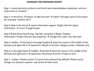 Step 1: create two forms as form1 and form2 and create database, databaset and one
table name as “student”
Step 2: In the form1 Project add new item report change name of the report
(for example “student.rdlc”)
Step 3: Now in the form1 report information appear right click the report
information Insert page header
Step 4viewtool box drag Text box and place ittype “Student
information”right click text box properties change font, color, size, font style
Step 5: toolbox text box (in the page header) place the mouse in the middle of the
text box and right click it expression built-in-function page number double click
Step 6: in the page footer toolbox text box place the mouse in the middle of the
text box and right click it expression common function date or time
Step 7 : toolbox table control name of the dataset1 (by default) data source
change it as (solution explorer .xsd name) table name
2
SUMMARY FOR PREPARING REPORT