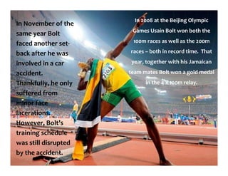 In November of the
same year Bolt
faced another set-
back after he was
involved in a car
accident.
Thankfully, he only
suffered from
minor face
lacerations.
However, Bolt’s
training schedule
was still disrupted
by the accident.
In 2008 at the Beijing Olympic
Games Usain Bolt won both the
100m races as well as the 200m
races – both in record time. That
year, together with his Jamaican
team mates Bolt won a gold medal
in the 4 x 100m relay.
 