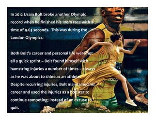 In 2012 Usain Bolt broke another Olympic
record when he finished his 100m race with a
time of 9.63 seconds. This was during the
London Olympics.
Both Bolt’s career and personal life were not
all a quick sprint – Bolt found himself with
hamstring injuries a number of times – always
as he was about to shine as an athlete.
Despite recurring injuries, Bolt maintained his
career and used the injuries as a booster to
continue competing; instead of an excuse to
quit.
 