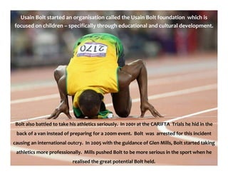 Usain Bolt started an organisation called the Usain Bolt foundation which is
focused on children – specifically through educational and cultural development.
Bolt also battled to take his athletics seriously. In 2001 at the CARIFTA Trials he hid in the
back of a van instead of preparing for a 200m event. Bolt was arrested for this incident
causing an international outcry. In 2005 with the guidance of Glen Mills, Bolt started taking
athletics more professionally. Mills pushed Bolt to be more serious in the sport when he
realised the great potential Bolt held.
 