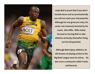 Usain Bolt is proof that if you don’t
knuckle down and act professionally
you will not reach your full potential.
Although he was great pre-2005, his
career was massively boosted by his
coach, Glen Mills. Mills mainly
focused on forcing Bolt to take
athletics seriously; thereafter living
out his full potential.
Although Bolt enjoys athletics, he
still dreams of playing cricket in the
Big Bash League once he retires. He
also owns a restaurant called Tracks
and Records.
 