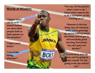 “For me, I'm focused on
what I want to do. I
know what I need to do
to be a champion, so I'm
working on it.”
“Manners is the key
thing. Say, for instance,
when you're growing
up, you're walking down
the street, you've got to
tell everybody good
morning. Everybody.
You can't pass one
person.”
“I work hard, and I do
good, and I'm going to
enjoy myself. I'm not
going to let you restrict
me.”
“I know what I
can do so it
doesn't bother
me what other
people think or
their opinion on
the situation.”
“I don't think
limits.”
“I don't like
losing
anyways.”
Words of Wisdom:
 