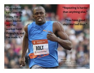“I've worked
hard over the
years, I've
been injured
and I've
worked hard
through it, and
I've made it.”
References:
http://usainbolt.com/
http://en.wikipedia.org/wiki/Usain_Bolt
http://usainbolt.com/foundation/
http://www.biography.com/people/usain-bolt-20702091
“Repeating is harder
than anything else.”
“You have good
days and bad days.”
 