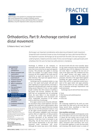 BRITISH DENTAL JOURNAL VOLUME 196 NO. 5 MARCH 13 2004 255
PRACTICE
Orthodontics. Part 9: Anchorage control and
distal movement
D. Roberts-Harry1 and J. Sandy2
Anchorage is an important consideration when planning orthodontic tooth movement.
Unwanted tooth movement known as loss of anchorage can have a detrimental effect on
the treatment outcome. Anchorage can be sourced from the teeth, the oral mucosa and
underlying bone, implants and extra orally. If extra-oral anchorage is used, particularly with
a facebow then the use of at least two safety devices is mandatory.
1*Consultant Orthodontist, Orthodontic
Department, Leeds Dental Institute,
Clarendon Way, Leeds LS2 9LU;
2Professor of Orthodontics, Division of
Child Dental Health, University of Bristol
Dental School, Lower Maudlin Street,
Bristol BS1 2LY;
*Correspondence to: D. Roberts-Harry
E-mail: robertsharry@btinternet.com
Refereed Paper
doi:10.1038/sj.bdj.4811031
© British Dental Journal 2004; 196:
255–263
● Anchorage is the resistance to unwanted tooth movement
● It can be obtained from a number of different sources
● Loss of anchorage can have a detrimental effect on treatment
● Safety is of prime importance when using extra-oral devices
I N B R I E F
Anchorage is defined as the resistance to
unwanted tooth movement. Newton's third law
states that every action has an equal and opposite
reaction. This principle also applies to moving
teeth. For example, if an upper canine is being
retracted, the force applied to the tooth must be
resisted by an equal and opposite force in the
other direction. This equal and opposite force is
known as anchorage.
Anchorage may be considered similar to a tug
of war. Two equal sized people will pull each
other together by an equal amount. Conversely a
big person will generally pull a small one without
being moved. However, if two or more smaller
people combine then their chances of pulling a
big person will increase. Similarly, the more
teeth that are incorporated into an anchorage
block, the more likely it is that desirable as
opposed to undesirable tooth movements will
occur. Undesirable movement of the anchor
teeth is called loss of anchorage.
If an upper canine is to be retracted, with bod-
ily movement using a fixed appliance, the force
applied to the tooth will be approximately 100 g
(Fig. 1a). Forces in the opposite direction varying
from 67 g on the first permanent molar to 33 g
on the upper second premolar resist this. Low
levels will produce negligible tooth movement
and the effect of a light force of 100 g would be
to retract the canine with minimal anterior
unwanted movement of the anchored teeth.
However, if the force level is increased to say
300 g (Fig. 1b), the force levels on the anchor
teeth increase dramatically to the level where
unwanted tooth movements will occur.
Although the canine may move a little distally,
the buccal teeth will also move mesially. Space
for the canine retraction may be eliminated with
insufficient space left for alignment of the ante-
rior teeth. Figure 1c compares the root area of
some of the upper teeth. The combined root area
of the upper incisors and upper canines is
around the same as that of the first molar and
premolars. Therefore, if the upper labial segment
including the upper canines is retracted in a
block, there will be an equivalent mesial move-
ment of the upper molar and upper premolar.
These factors need to be very carefully consid-
ered in planning anchorage requirements and
tooth movement.
Anchorage may be derived from four sources:
• Teeth
• Oral mucosa and underlying bone
• Implants
• Extra oral
TEETH
The anchorage supplied by the teeth can come
from within the same arch as the teeth that are
being moved (intra maxillary) or from the
opposing arch (inter maxillary).
Intra maxillary anchorage
The anchorage provided by teeth depends on the
size of the teeth, ie the root area of the teeth. Fig.
1c shows the root surface area of each of the
teeth in the upper arch. The more teeth that are
incorporated into an anchorage block the less
likely unwanted tooth movement will occur.
If a removable appliance is used, the base plate
and retaining cribs should contact as many of
9
ORTHODONTICS
1. Who needs
orthodontics?
2. Patient assessment and
examination I
3. Patient assessment and
examination II
4. Treatment planning
5. Appliance choices
6. Risks in orthodontic
treatment
7. Fact and fantasy in
orthodontics
8. Extractions in
orthodontics
9. Anchorage control and
distal movement
10. Impacted teeth
11. Orthodontic tooth
movement
12. Combined orthodontic
treatment
05p255-263.qxd 09/02/2004 12:42 Page 255
 