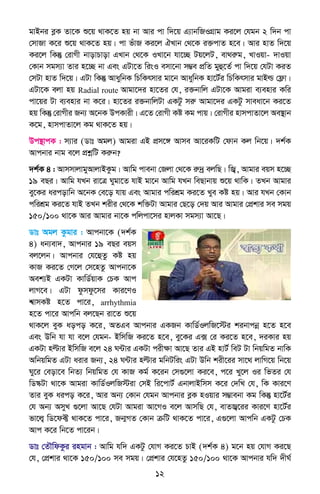 12
gvBbi eøK Zv‡K ï‡q _vK‡Z nq bv Avi cv w`‡q G¨vbwRIMÖvg Ki‡j †hgb 2 w`b cv
†mvRv K‡i ï‡q _vK‡Z nq| cv fuvR Ki‡j HLvb †_‡K i³cvZ n‡e| Avi nvZ w`‡q
Ki‡j wKš‘ †ivMx bvovPvov GLvb †_‡K ILv‡b hv‡”Q Uq‡jU, ev_iæg, LvIqv- `vIqv
†Kvb mgm¨v Zvi n‡”Q bv Ges GUv‡Z wisI emv‡bv m¤¢e cÖwZ gyû‡Z© cv w`‡q †hUv KiZ
†mUv nvZ w`‡q| GUv wKš‘ AvaywbK wPwKrmvi gv‡b AvaywbK nv‡U©i wPwKrmvi gvBì †d¬v|
GUv‡K ejv nq Radial route Avgv‡`i nv‡Zi †h, i³bvwj GUv‡K Avgiv e¨envi Kwi
cv‡qi Uv e¨envi bv K‡i| nv‡Zi i³bvwjUv GKUz miæ Avgv‡`i GKUz mveav‡b Ki‡Z
nq wKš‘ †ivMxi Rb¨ A‡bK DcKvix| G‡Z †ivMx Kó Kg cvq| †ivMxi nvmcvZv‡j Ae¯’vb
K‡g, nvmcvZv‡j Kg _vK‡Z nq|
Dc¯’vcK : m¨vi (Wvt Agj) Avgiv GB cÖm‡½ Avme Av‡iKwU †dvb Kj wb‡q| `k©K
Avcbvi bvg e‡j cÖkœwU Kiæb?
`k©K 4 : AvmmvjvgyAvjvBKzg| Avwg cvebv †Rjv †_‡K iæ`ª ejwQ| wR¦, Avgvi eqm n‡”Q
19 eQi| Avwg hLb iv‡Î Nygv‡Z hvB gv‡b Avwg hLb weQvbvq ï‡q _vwK| ZLb Avgvi
ey‡Ki aicovwb A‡bK †e‡o hvq Ges Avgvi cwikÖg Ki‡Z Lye Kó nq| Avi hLb †Kvb
cwikÖg Ki‡Z hvB ZLb kixi †_‡K kw³Uv Avgvi †Q‡o †`q Avi Avgvi †cÖkvi me mgq
150/100 _v‡K Avi Avgvi bv‡K cwjcv‡mi nvjKv mgm¨v Av‡Q|
Wvt Agj Kzgvi : Avcbv‡K (`k©K
4) ab¨ev`, Avcbvi 19 eQi eqm
ej‡jb| Avcbvi †h‡ûZz Kó nq
KvR Ki‡Z †M‡j †m‡nZz Avcbv‡K
Aek¨B GKUv KvwW©qvK †PK Avc
jvM‡e| GUv dzmdz‡mi Kvi‡YI
k^vmKó n‡Z cv‡i, arrhythmia
n‡Z cv‡i Avcwb ej‡Qb iv‡Z ï‡q
_vK‡j eyK aoco K‡i, AZGe Avcbvi GKRb KvwW©IjwR‡÷i kibvcbœ n‡Z n‡e
Ges Dwb hv hv e‡j †hgb- BwmwR Ki‡Z n‡e, ey‡Ki G· †i Ki‡Z n‡e, `iKvi nq
GKUv nëvi BwmwR e‡j 24 N›Uvi GKUv cixÿv Av‡Q Zvi GB nvU© weU Uv wbqwgZ bvwK
AwbqwgZ GUv aivi Rb¨, 24 N›Uvi nëvi gwbUwis GUv Dwb kix‡ii mv‡_ jvwM‡q wb‡q
Ny‡i †eov‡e wbZ¨ wbqwgZ †h KvR Kg© K‡ib †m¸‡jv Ki‡e, c‡i Ly‡j Ii wfZi †h
wW¯‹Uv _v‡K Avgiv KvwW©IjwR÷iv †mB wi‡cvU© GbvjvBwmm K‡i †`wL †h, wK Kvi‡Y
Zvi eyK aico K‡i, Avi Ab¨ †Kvb †hgb Avcbvi eøK nIqvi m¤¢vebv Kg wKš‘ nv‡U©i
†h Ab¨ AmyL ¸‡jv Av‡Q †hUv Avgiv Av‡MI e‡j AvmwQ †h, evZR¦‡ii Kvi‡Y nv‡U©i
fv‡j¦ wW‡d± _vK‡Z cv‡i, Rb¥MZ †Kvb µwU _vK‡Z cv‡i, G¸‡jv Avcwb GKUz †PK
Avc K‡i wb‡Z cv‡ib|
Wvt †ZŠwdKzi ingvb : Avwg hw` GKUz †hvM Ki‡Z PvB (`k©K 4) g‡b nq †hvM Ki‡Q
†h, †cÖkvi _v‡K 150/100 me mgq| †cÖkvi †h‡nZz 150/100 _v‡K Avcbvi hw` `xN©
 