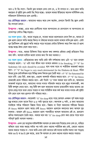 15
Zvi 2 Uv wis jv‡M| wZbUv eøK _vK‡j †`Lv †Mj †h, 2 Uv jvM‡e bv| Zvi †Kvb ÿwZ
Ki‡Qbv H `yBUv eøK GKUv wis w`‡q n‡”Q| Zvn‡j Avgiv BwZg‡a¨ A‡bK mvw›UwdK Ges
jwRK¨vj wPwKrmv‡Z P‡j G‡mwQ|
Wvt †ZŠwdKzi ingvb : Avgv‡`i LiPI K‡g †Mj A‡a©K, †hLv‡b wZbUv wis ¯’‡j GKUv
wis jvMv‡j Pj‡e|
Dc¯’vcK : Av”Qv, G‡Z K‡i †ivMx‡`i mv‡_ Avcbv‡`i †h †hvMv‡hvM ev Avcbv‡`i †h
†evSvcov †mUvI wKš‘ evo‡Q|
Wvt Agj Kzgvi : nu¨v, Av‡iv evo‡Q †h, m¨viiv Av‡iv fv‡jvfv‡e †`‡L w`j †h, Avgvi H
eøK ¸‡jv †Kv‡bv ÿwZ Ki‡Q wKbv? bv Jl‡ai gva¨‡g fv‡jv _vK‡e evwK eøK ¸‡jv| †hUv
Lye wµwUKvj GB gyû‡Z© ÿwZ Ki‡Z cv‡i m¨v‡iiv †mUvi wPwKrmv K‡i w`j Avi H ¸‡jv
Av‡¯Í Av‡¯Í Jla †L‡j K‡g hv‡e|
Dc¯’vcK : m¨vi, Avgiv wPwKrmv wb‡q A‡bK K_v ejjvg GBevi GKUz cÖwZ‡iva wb‡q
K_v ewj| Avm‡j nvU©‡K fv‡jv ivLvi Rb¨ wK Kiv `iKvi ?
Wvt Agj Kzgvi : cÖwZ‡iv‡ai Rb¨ Avwg †hUv ewj `k©K‡`i Rb¨ 6Uv “S” g‡b ivL‡j
me‡P‡q fv‡jv| “S” GUv mviv Rxeb g‡b _vK‡e cÖ_gZ S for Smoking, 2nd
“S” for
Sedentary life style should be avoided. e‡m _vKv hv‡e bv kvixwiK KvRKg© Ki‡Z
n‡e| 3rd
“S” for Sugar is very much detrimental for the Diabetes & Heart. ewWi
wfZi Xz‡K †gUvewjRg n‡q wewfbœ iKg welv³ `ªe¨ ˆZix K‡i| 4th
“S” for Saturated fat
gv‡b Pwe©| †iW wgU, Rv¼ dzW, G¸‡jv Aek¨B cwinvi Ki‡Z n‡e| 5th
“S” for Stress
†hfv‡eB †nvK cwinvi Ki‡Z n‡e| GB cuvPUv “S” hLb Avgiv g‡b ivwL †h, Avgv‡`i
KvRKg© evov‡Z n‡e, Avgv‡`i Lvevi `vevi cwieZ©b Ki‡Z n‡e cÖPzi kvKmeRx, Kg
wgwó djg~j †L‡Z n‡e| ïay wgwó dj n‡j Avgv‡`i hv‡`i Wvqv‡ewUm Av‡Q Zv‡`i †Zv
myMvi †e‡o hv‡e Zviv †L‡Z cvi‡e bv Avi kvwiixK KvR Kg© Avi Lvevi `vevi GB `yBUv
hw` †g‡b P‡j Avi aygcvb hw` cwinvi K‡i|
Wvt †ZŠwdKzi ingvb : Av‡iKUv “S” for sleep n‡Z cv‡i,Avm‡j GKRb c~Y© eq¯‹ gvbyl
my¯’ _vK‡Z †M‡j Zv‡K w`‡b 6-8 N›Uv Nygv‡Z n‡e| Kgc‡ÿ 6 N›Uv, G Rb¨ Avgv‡`i
mevB‡K ch©vß cwigv‡Y wekÖvg wb‡Z n‡e| wekÖvg bv wb‡j Avgv‡`i kix‡ii wfZ‡i
†h Stress ni‡gvb ¸‡jv Av‡Q †mB Stress ni‡gvb ¸‡jv‡K Kgv‡bvi Rb¨ Avm‡j Nyg
`iKvi| Zvn‡j GB Stress ni‡gvb ¸‡jv cieZx©‡Z Avm‡j Avgv‡`i GB †h, ü`‡ivM
RwbZ mgm¨v¸‡jv ˆZwi K‡i| Avgvi g‡b nq “S” for sleep †hvM Kiv †h‡Z cv‡i gv‡b
cwic~Y© NygUv Avm‡j `iKvi|
Dc¯’vcK : GLb †Zv gvby‡li jvBd÷vBj Avm‡j †h iKg n‡q wM‡q‡Q †`Lv †Mj †h, evwn‡i
Awd‡m Zviv KvR Ki‡Q N›Uvi ci N›Uv †Kvb ai‡bi kvixwiK kÖg †bB, †Kv‡bv ai‡bi
e¨qvg Ki‡Z cvi‡Q bv| m¨vi Avwg GLb †hUv Rvb‡Z PvB hv‡`i nv‡U©i mgm¨v aiv c‡o‡Q
nqZ 30% ev 40% eøK Av‡Q, Zviv wK Avm‡j †h †Kvb ai‡bi e¨qvg Ki‡Z cvi‡e?
 