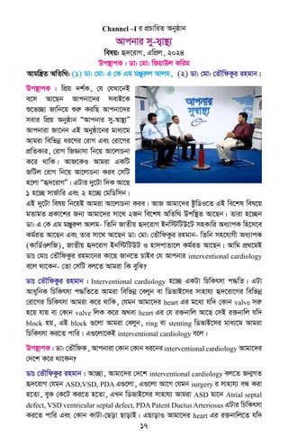 17
Channel –I i cÖPvwiZ Abyôvb
Avcbvi my-m¦v¯’¨
welq: ü`‡ivM, GwcÖj, 2024
Dc¯’vcK : Wv: †gv: wRqvDj Kwig
Avgwš¿Z AwZw_: (1) Wv: †gv: G †K Gg gÄyiæj Avjg, (2) Wv: †gv: †ZŠwdKzi ingvb|
Dc¯’vcK : wcÖq `k©K, †h †hLv‡bB
e‡m Av‡Qb Avcbv‡`i mevB‡K
ï‡f”Qv Rvwb‡q ïiæ KiwQ Avcbv‡`i
mevi wcÖq Abyôvb ÒAvcbvi my-¯^v¯’¨Ó
Avcbviv Rv‡bb GB Abyôv‡bi gva¨‡g
Avgiv wewfbœ ai‡Yi †ivM Ges †iv‡Mi
cÖwZKvi, †ivM wRÁvmv wb‡q Av‡jvPbv
K‡i _vwK| AvR‡KI Avgiv GKwU
RwUj †ivM wb‡q Av‡jvPbv Kie †mwU
n‡jv Òü`‡ivMÓ| GUvi `y‡Uv w`K Av‡Q
1 n‡”Q mvR©vwi Ges 2 n‡”Q †gwWwmb|
GB `y‡Uv welq wb‡qB Avgiv Av‡jvPbv Kie| AvR Avgv‡`i ózwWI‡Z GB we‡kl wel‡q
gZvgZ cÖKv‡ki Rb¨ Avgv‡`i mv‡_ 2Rb we‡kl AwZw_ Dcw¯’Z Av‡Qb| Zviv n‡”Qb
Wv: G †K Gg gÄyiæj Avjg- wZwb RvZxq ü`‡ivM Bbw÷wUD‡U mnKvwi Aa¨vcK wn‡m‡e
Kg©iZ Av‡Qb Ges Zvi mv‡_ Av‡Qb Wv: †gv: †ZŠwdKzi ingvb- wZwb mn‡hvMx Aa¨vcK
(KvwW©IjwR), RvZxq ü`‡ivM Bbw÷wUDU I nvmcvZv‡j Kg©iZ Av‡Qb| Avwg cÖ_‡gB
Wvt †gvt †ZŠwdKzi ingv‡bi Kv‡Q Rvb‡Z PvBe †h Avcbvi interventional cardiology
e‡j _v‡Kb- †Zv †mwU ej‡Z Avgiv wK eywS?
Wvt †ZŠwdKzi ingvb : Interventional cardiology n‡”Q GKUv wPwKrmv c×wZ| GUv
AvaywbK wPwKrmv c×wZ‡Z Avgiv wewfbœ †ejyb ev wWfvB‡mi mvnvh¨ ü`‡iv‡Mi wewfbœ
†iv‡Mi wPwKrmv Avgiv K‡i _vwK, †hgb Avgv‡`i heart Gi g‡a¨ hw` †Kvb valve miæ
n‡q hvq ev †Kvb valve wjK K‡i A_ev heart Gi †h i³bvwj Av‡Q †mB i³bvwj hw`
block nq, GB block ¸‡jv Avgiv †ejyb, ring ev stenting wWfvB‡mi gva¨‡g Avgiv
wPwKrmv Ki‡Z cvwi| G¸‡jv‡KB interventional cardiology e‡j|
Dc¯’vcK : Wv: †ZŠwdK, Avcbviv †Kvb †Kvb ai‡bi interventional cardiology Avgv‡`i
†`‡k K‡i _v‡Kb?
Wvt †ZŠwdKzi ingvb : Av”Qv, Avgv‡`i †`‡k interventional cardiology ej‡Z Rb¥MZ
ü`‡ivM †hgb ASD,VSD, PDA G¸‡jv, G¸‡jv Av‡M †hgb surgery i mvnvh¨ eÜ Kiv
n‡Zv, eyK †K‡U Ki‡Z n‡Zv, GLb wWfvB‡mi mvnvh¨ Avgiv ASD gv‡b Atrial septal
defect, VSD ventricular septal defect, PDA Patent Ductus Arteriosus GUvi wPwKrmv
Ki‡Z cvwi Ges †Kvb KvUv-†Qov QvovB| GQvovI Avgv‡`i heart Gi i³bvwj‡Z hw`
 