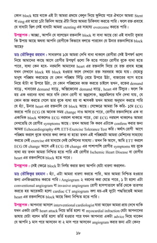 18
†Kvb block n‡q _v‡K GB Uv Avgiv cÖ_‡g †ejyb w`‡q dzwj‡q c‡i HLv‡b Avgiv Stent
ev ring Gi g‡Zv 1Uv wRwbm Av‡Q HUv w`‡q Avgiv wPwKrmv Ki‡Z cvwi| d‡j i³ cÖev‡n
†h evavUv wQj †mB evavUv Avgiv stenting Gi mvnvh¨ overcome Ki‡Z cvwi|
Dc¯’vcK : Av”Qv, Avcwb †h e‡j‡Qb i³bvwj block ev evav Av‡Q †Zv GB evavUv eySvi
wK Dcvq Av‡Q A_ev Avcwb †ivMx‡K wKfv‡e ej‡Z cvi‡eb †h Dbvi i³bvwj‡Z block
Av‡Q?
Wvt †ZŠwdKzi ingvb : mvaviYZ 1†g Avgiv †`wL evav _vK‡j †ivMxiv †mB Dc¯^M© ¸‡jv
wb‡q Avgv‡`i Kv‡Q Av‡m †ivMxi Dcm¦M© ¸‡jv wK n‡Z cv‡i? †ivMxi ey‡K e¨_v n‡Z
cv‡i, e¨_v †Kb n‡e- bigvwj Avgv‡`i heart Gi i³bvwj w`‡q †h i³ cÖevn n‡”Q
hLb †mLv‡b block nq block nIqvi d‡j †mLv‡b i³ mieivn K‡g hvq| †h‡nZz
gvbyl cwikÖg Ki‡Z‡Q †h †Kvb cwikÖg wmuwo †e‡q Dc‡i DVv, evRv‡ii e¨vM nv‡Z
wb‡q nuvUv ev Dc‡i DVv, †h †Kvb cwikÖ‡gi KvR Ki‡Z PvB‡j ZLb, i‡³i demand
ev‡o, Lvev‡ii demand ev‡o, Aw·‡R‡bi demand ev‡o, heart Gi wUmy¨i| d‡j wK
nq GK ai‡bi e¨_v K‡i hw` †Kvb †ivMx ev f`ª‡jvK, f`ªgwnjvi hw` †`Lv hvq, †h
†Kvb KvR Ki‡Z †M‡j Zvi ey‡K e¨_v nq ev k^vmKó ZLb Avgiv Abygvb Ki‡Z cvwi
†h nu¨v, Dbvi heart Gi i³bvwj †Z block Av‡Q| †m‡ÿ‡Î Avgiv wK Kwi- 1‡g ECG
Ki‡Z cvwi ECG †Z A‡bK mgq change bvI Avm‡Z cv‡i, †ivMxi i³bvwj‡Z GK ev
GKvwaK block _vK‡jI ECG bigvj _vK‡Z cv‡i, †Zv ECG bigvj _vK‡jI Avgiv
†`L‡ZwQ †h †ivMxi symptoms Av‡Q| ZLb Avgiv wK Kie GUv‡K confirm Kivi Rb¨
Avgiv Echocardiography Ges ETT-Exercise Tolerance Test Kwi| A_©vr †ivMx Av‡M
cwikÖg Ki‡j ey‡K e¨_vi K_v ejZ ev n‡Zv ZLb GB cwikÖgUv Avgiv †gwk‡bi mvnv‡h¨
Ki‡Z †`B exercise Gi gva¨‡g †`B †gwk‡bi mvnvh¨| ZLb wK Av‡m, Avwg ETT Ki‡j
ECG †Z change Av‡m GB ECG †Z change Gi cvkvcvwk †ivMxi symptoms nq ey‡K
e¨_v nq ZLb Avgiv wbwðZ n‡Z cvwi GB †ivMxi Ischemic Heart Disease ev †ivMxi
heart Gi i³bvwj‡Z block n‡Z cv‡i|
Dc¯’vcK : †mB †ÿ‡Î block Uv wbY©q Kivi Rb¨ Avcwb †hUv aviYv Ki‡jb-
Wvt †ZŠwdKzi ingvb : nu¨v, GUv Avgiv aviYv Ki‡Z cvwi, Avi Avgiv wbwðZ nIqvi
Rb¨ GbwRIMÖvgI Ki‡Z cvwi| Angiogram 2 ai‡bi Kiv †h‡Z cv‡i, 1 Uv n‡jv GUv
conventional angiogram ev invasive angiogram †ivMx nvmcvZv‡j fwZ© †_‡K Zvici
Ki‡Z nq Av‡iKUv n‡jv cardiac CT angiogram ejv nq-GB `y‡Uv c×wZ‡ZB Avgiv
heart Gi i³bvwj‡Z block Av‡Q wKbv wbwðZ n‡Z cvwi|
Dc¯’vcK : Avcbviv Avm‡j interventional cardiologist hviv Av‡Qb Avgiv cÖvq †`‡L _vwK
hLb GKUv †ivMx heart attack wb‡q fwZ© n‡jv ev myocardial infraction †hUv Avcbv‡`i
fvlvq †hUv e‡jb fwZ© n‡jv fwZ© nIqvi c‡i hLb Avcbviv GKUv advice w`‡q _v‡Kb
†h Avcwb 1 gvm c‡i Avm‡eb ev 2 gvm c‡i Avm‡eb angiogram Kivi Rb¨ GUv †Kb?
 