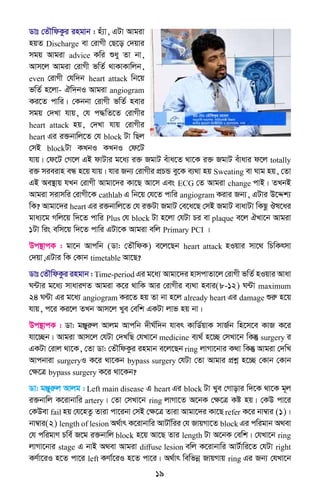 19
Wvt †ZŠwdKzi ingvb : nu¨v, GUv Avgiv
nqZ Discharge ev †ivMx †Q‡o †`qvi
mgq Avgiv advice Kwi ïay Zv bv,
Avm‡j Avgiv †ivMx fwZ© _vKvKvwjb,
even †ivMx †hw`b heart attack wb‡q
fwZ© n‡jv- Hw`bI Avgiv angiogram
Ki‡Z cvwi| †Kbbv †ivMx fwZ© nevi
mgq †`Lv hvq, †h c×wZ‡Z †ivMxi
heart attack nq, †`Lv hvq †ivMxi
heart Gi i³bvwj‡Z †h block Uv wQj
†mB blockUv KLbI KLbI †d‡U
hvq| †d‡U †M‡j GB dvUvi g‡a¨ i³ RgvU euva‡Z _v‡K i³ RgvU euvavi d‡j totally
i³ mieivn eÜ n‡q hvq| hvi Rb¨ †ivMxi cÖPÛ ey‡K e¨_v nq Sweating ev Nvg nq, †Zv
GB Ae¯’vq hLb †ivMx Avgv‡`i Kv‡Q Av‡m Ges ECG †Z Avgiv change cvB| ZLbB
Avgiv mivmwi †ivMx‡K cathlab G wb‡q †h‡Z cvwi angiogram Kivi Rb¨, GUvi D‡Ïk¨
wK? Avgv‡`i heart Gi i³bvwj‡Z †h i³Uv RgvU †e‡a‡Q †mB RgvU evavUv wKQz Jl‡ai
gva¨‡g Mwj‡q w`‡Z cvwi Plus †h block Uv n‡jv †hUv Pi ev plaque e‡j HLv‡b Avgiv
1Uv wis ewm‡q w`‡Z cvwi GUv‡K Avgiv ewj Primary PCI |
Dc¯’vcK : gv‡b Avcwb (Wv: †ZŠwdK) e‡j‡Qb heart attack nIqvi mv‡_ wPwKrmv
†`qv,GUvi wK †Kvb timetable Av‡Q?
Wvt †ZŠwdKzi ingvb : Time-period Gi g‡a¨ Avgv‡`i nvmcvZv‡j †ivMx fwZ© nIqvi Avav
N›Uvi g‡a¨ mvaviYZ Avgiv K‡i _vwK Avi †ivMxi e¨_v nevi(8-12) N›Uv maximum
24 N›Uv Gi g‡a¨ angiogram Ki‡Z nq Zv bv n‡j already heart Gi damage ïiæ n‡q
hvq, c‡i Ki‡j ZLb Avm‡j Lye †ewk GKUv jvf nq bv|
Dc¯’vcK : Wv: gÄyiæj Avjg Avcwb `xN©w`b hver KvwW©qvK mvR©b wn‡m‡e KvR K‡i
hv‡”Qb| Avgiv Avm‡j †hUv †`LwQ †hLv‡b medicine e¨_© n‡”Q †mLv‡b wKš‘ surgery i
GKUv †ivj _v‡K, †Zv Wv: †ZŠwdKzi ingvb e‡j‡Qb ring jvMv‡bvi K_v wKš‘ Avgiv †`wL
Avcbviv surgeryI K‡i _v‡Kb bypass surgery †hUv †Zv Avgvi cÖkœ n‡”Q †Kvb †Kvb
†ÿ‡Î bypass surgery K‡i _v‡Kb?
Wv: gÄyiæj Avjg : Left main disease G heart Gi block Uv Lye †Mvovi w`‡K _v‡K g~j
i³bvwj K‡ivbvwi artery| †Zv †mLv‡b ring jvMv‡Z A‡bK †ÿ‡Î Kó nq| †KD cv‡i
†KDev fail nq †h‡nZz Zviv cv‡ibv †mB †ÿ‡Î Zviv Avgv‡`i Kv‡Q refer K‡i bv¤^vi (1)|
bv¤^vi(2) length of lesion A_©vr K‡ivbvwi AvUv©wii †h RvqMv‡Z block Gi cwigvb A_ev
†h cwigvY Pwe© R‡g i³bvwj block n‡q Av‡Q Zvi length Uv A‡bK †ewk| †hLv‡b ring
jvMv‡bvi stage G bvB A_ev Avgiv diffuse lesion ewj K‡ivbvwi AvU©vwi‡Z †hUv right
KY©v‡iI n‡Z cv‡i left KYv©‡iI n‡Z cv‡i| A_©vr wewfbœ RvqMvq ring Gi Rb¨ †hLv‡b
 
