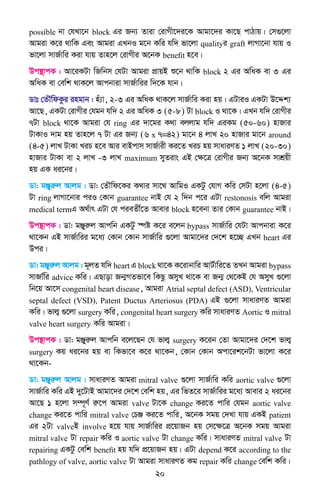20
possible bv †hLv‡b block Gi Rb¨ Zviv †ivMx‡`i‡K Avgv‡`i Kv‡Q cvVvq| †m¸‡jv
Avgiv K‡i _vwK Ges Avgiv GLbI g‡b Kwi hw` fv‡jv qualityi graft jvMv‡bv hvq I
fv‡jv mvR©vwi Kiv hvq Zvn‡j †ivMxi A‡bK benefit n‡e|
Dc¯’vcK : Av‡iKUv wRwbm †hUv Avgiv cÖvqB ï‡b _vwK block 2 Gi AwaK ev 3 Gi
AwaK ev †ewk _vK‡j Avcbviv mvR©vwii w`‡K hvb|
Wvt †ZŠwdKzi ingvb : nu¨v, 2-3 Gi AwaK _vK‡j mvR©vwi Kiv nq| GUviI GKUv D‡Ïk¨
Av‡Q, GKUv †ivMxi †hgb hw` 2 Gi AwaK 3 (5-8) Uv block I _v‡K| GLb hw` †ivMxi
7Uv block _v‡K Avgiv †h ring Gi `v‡gi K_v ejjvg hw` GiKg (50-60) nvRvi
UvKvI `vg nq Zvn‡j 7 Uv Gi Rb¨ (6 x 7=42) gv‡b 4 jvL 20 nvRvi gv‡b around
(4-5) jvL UvKv LiP n‡e Avi evBcvm mvR©vix Ki‡Z LiP nq mvaviYZ 1 jvL (20-30)
nvRvi UvKv ev 2 jvL -3 jvL maximum myZivs GB †ÿ‡Î †ivMxi Rb¨ A‡bK mvkÖqx
nq GK ai‡bi|
Wv: gÄyiæj Avjg : Wv: †ZŠwd‡Ki K_vi mv‡_ AvwgI GKUz †hvM Kwi †mUv n‡jv (4-5)
Uv ring jvMv‡bvi ciI †Kvb guarantee bvB †h 2 w`b c‡i GUv restonosis ewj Avgiv
medical termG A_©vr GUv †h cieZx©‡Z Avevi block n‡ebv Zvi †Kvb guarantee bvB|
Dc¯’vcK : Wv: gÄyiæj Avcwb GKUz ¯úó K‡i e‡jb bypass mvR©vwi †hUv Avcbviv K‡i
_v‡Kb GB mvR©vwii g‡a¨ †Kvb †Kvb mvR©vwi ¸‡jv Avgv‡`i †`‡k n‡”Q GLb heart Gi
Dci|
Wv: gÄyiæj Avjg : g~jZ hw` heart G block _v‡K K‡ivbvwi AvU©vwi‡Z ZLb Avgiv bypass
mvRv©wi advice Kwi| GQvov Rb¥MZfv‡e wKQz AmyL _v‡K ev Rb¥ †_‡KB †h AmyL ¸‡jv
wb‡q Av‡m congenital heart disease, Avgiv Atrial septal defect (ASD), Ventricular
septal defect (VSD), Patent Ductus Arteriosus (PDA) GB ¸‡jv mvaviYZ Avgiv
Kwi| fvj¦ ¸‡jv surgery Kwi, congenital heart surgery Kwi mvaviYZ Aortic I mitral
valve heart surgery Kwi Avgiv|
Dc¯’vcK : Wv: gÄyiæj Avcwb e‡j‡Qb †h fvj¦ surgery K‡ib †Zv Avgv‡`i †`‡k fvj¦
surgery Kq ai‡bi nq ev wKfv‡e K‡i _v‡Kb, †Kvb †Kvb Acv‡ik‡bUv fv‡jv K‡i
_v‡Kb-
Wv: gÄyiæj Avjg : mvaviYZ Avgiv mitral valve ¸‡jv mvR©vwi Kwi aortic valve ¸‡jv
mvR©vwi Kwi GB `y‡UvB Avgv‡`i †`‡k †ewk nq, Gi wfZ‡i mvR©vwii g‡a¨ Avevi 2 ai‡bi
Av‡Q 1 n‡jv m¤ú~Y© iæ‡c Avgiv valve Uv‡K change Ki‡Z cvwi †hgb aortic valve
change Ki‡Z cvwi mitral valve †PÄ Ki‡Z cvwi, A‡bK mgq †`Lv hvq GKB patient
Gi 2Uv valveB involve n‡q hvq mvR©vwii cÖ‡qvRb nq †m‡ÿ‡Î A‡bK mgq Avgiv
mitral valve Uv repair Kwi I aortic valve Uv change Kwi| mvaviYZ mitral valve Uv
repairing GKUz †ewk benefit nq hw` cÖ‡qvRb nq| GUv depend K‡i according to the
pathlogy of valve, aortic valve Uv Avgiv mvaviYZ Kg repair Kwi change †ewk Kwi|
 