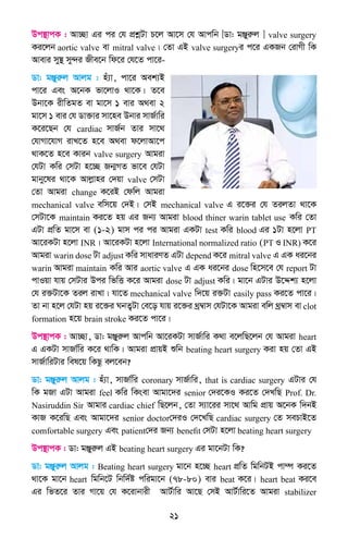 21
Dc¯’vcK : Av”Qv Gi ci †h cÖkœUv P‡j Av‡m †h Avcwb [Wv: gÄyiæj ] valve surgery
Ki‡jb aortic valve ev mitral valve| †Zv GB valve surgeryi c‡i GKRb †ivMx wK
Avevi my¯’ my›`i Rxe‡b wd‡i †h‡Z cv‡i-
Wv: gÄyiæj Avjg : nu¨v, cv‡i Aek¨B
cv‡i Ges A‡bK fv‡jvI _v‡K| Z‡e
Dbv‡K ixwZgZ ev gv‡m 1 evi A_ev 2
gv‡m 1 evi †h Wv³vi mv‡ne Dbvi mvR©vwi
K‡i‡Qb †h cardiac mvR©b Zvi mv‡_
†hvMv‡hvM ivL‡Z n‡e A_ev d‡jvAv‡c
_vK‡Z n‡e Kvib valve surgery Avgiv
†hUv Kwi †mUv n‡”Q Rb¥MZ fv‡e †hUv
gvby‡li _v‡K Avjøvni †`qv valve †mUv
†Zv Avgiv change K‡iB †dwj Avgiv
mechanical valve ewm‡q †`B| †mB mechanical valve G i‡³i †h ZijZv _v‡K
†mUv‡K maintain Ki‡Z nq Gi Rb¨ Avgiv blood thiner warin tablet use Kwi †Zv
GUv cÖwZ gv‡m ev (1-2) gvm ci ci Avgiv GKUv test Kwi blood Gi 1Uv n‡jv PT
Av‡iKUv n‡jv INR| Av‡iKUv n‡jv International normalized ratio (PT I INR) K‡i
Avgiv warin dose Uv adjust Kwi mvaviYZ GUv depend K‡i mitral valve G GK ai‡bi
warin Avgiv maintain Kwi Avi aortic valve G GK ai‡bi dose wn‡m‡e †h report Uv
cvIqv hvq †mUvi Dci wfwË K‡i Avgiv dose Uv adjust Kwi| gv‡b GUvi D‡Ïk¨ n‡jv
†h i³Uv‡K Zij ivLv| hv‡Z mechanical valve w`‡q i³Uv easily pass Ki‡Z cv‡i|
Zv bv n‡j †hUv nq i‡³i NbZ¡Uv †e‡o hvq i‡³i _ª¤^vm †hUv‡K Avgiv ewj _ª¤^vm ev clot
formation n‡q brain stroke Ki‡Z cv‡i|
Dc¯’vcK : Av”Qv, Wv: gÄyiæj Avcwb Av‡iKUv mvR©vwi K_v e‡jwQ‡jb †h Avgiv heart
G GKUv mvRv©wi K‡i _vwK| Avgiv cÖvqB ïwb beating heart surgery Kiv nq †Zv GB
mvR©vwiUvi wel‡q wKQz ej‡eb?
Wv: gÄyiæj Avjg : nu¨v, mvRv©wi coronary mvR©vwi, that is cardiac surgery GUvi †h
wK gRv GUv Avgiv feel Kwi wKsev Avgv‡`i senior †`i‡KI Ki‡Z †`LwQ Prof. Dr.
Nasiruddin Sir Avgvi cardiac chief wQ‡jb, †Zv m¨v‡ii mv‡_ Avwg cÖvq A‡bK w`bB
KvR K‡iwQ Ges Avgv‡`i senior doctor†`iI †`‡LwQ cardiac surgery †Z mePvB‡Z
comfortable surgery Ges patient†`i Rb¨ benefit †mUv n‡jv beating heart surgery
Dc¯’vcK : Wv: gÄyiæj GB beating heart surgery Gi gv‡bUv wK?
Wv: gÄyiæj Avjg : Beating heart surgery gv‡b n‡”Q heart cÖwZ wgwbUB cv¤ú Ki‡Z
_v‡K gv‡b heart wgwb‡U wbw`©ó cwigv‡b (78-80) evi beat K‡i| heart beat Ki‡e
Gi wfZ‡i Zvi Mv‡q †h K‡ivbvix AvU©vwi Av‡Q †mB AvU©vwi‡Z Avgiv stabilizer
 