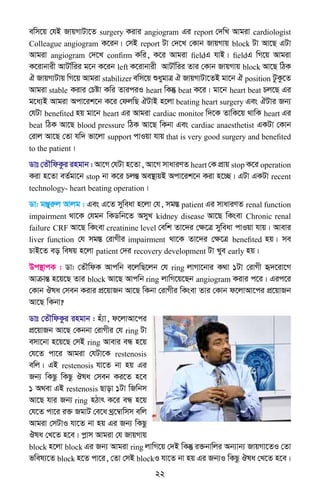 22
ewm‡q †hB RvqMvUv‡Z surgery Kivi angiogram Gi report †`wL Avgiv cardiologist
Colleague angiogram K‡ib| †mB report Uv †`‡L †Kvb RvqMvq block Uv Av‡Q GUv
Avgiv angiogram †`‡L confirm Kwi, K‡i Avgiv fieldG hvB| fieldG wM‡q Avgiv
K‡ivbvix AvUv©wii g‡b K‡ib left K‡ivbvix AvUv©wii Zvi †Kvb RvqMvq block Av‡Q wVK
H RvqMvUvq wM‡q Avgiv stabilizer ewm‡q ïaygvÎ H RvqMvUv‡ZB gv‡b H position UzKz‡Z
Avgiv stable Kivi †Póv Kwi ZviciI heart wKš‘ beat K‡i| gv‡b heart beat Pj‡Q Gi
g‡a¨B Avgiv Acv‡ik‡b K‡i †djwQ HUvB n‡jv beating heart surgery Ges HUvi Rb¨
†hUv benefited nq gv‡b heart Gi Avgiv cardiac monitor w`‡K ZvwK‡q _vwK heart Gi
beat wVK Av‡Q blood pressure wVK Av‡Q wKbv Ges cardiac anaesthetist GKUv †Kvb
†ivj Av‡Q †Zv hw` fv‡jv support cvIqv hvq that is very good surgery and benefited
to the patient|
Wvt †ZŠwdKzi ingvb : Av‡M †hUv n‡Zv, Av‡M mvaviYZ heart †K cÖvq stop K‡i operation
Kiv n‡Zv eZ©gv‡b stop bv K‡i PjšÍ Ae¯’vqB Acv‡ik‡b Kiv n‡”Q| GUv GKUv recent
technology- heart beating operation|
Wv: gÄyiæj Avjg : Ges G‡Z myweav n‡jv †h, mg¯Í patient Gi mvaviYZ renal function
impairment _v‡K †hgb wKWwb‡Z AmyL kidney disease Av‡Q wKsev Chronic renal
failure CRF Av‡Q wKsev creatinine level †ewk Zv‡`i †ÿ‡Î myweav cvIqv hvq| Avevi
liver function †h mg¯Í †ivMxi impairment _v‡K Zv‡`i †ÿ‡Î benefited nq| me
PvB‡Z eo welq n‡jv patient †`i recovery development Uv Lye early nq|
Dc¯’vcK : Wv: †ZŠwdK Avcwb e‡jwQ‡jb †h ring jvMv‡bvi K_v 1Uv †ivMx ü`‡iv‡M
AvµvšÍ n‡q‡Q Zvi block Av‡Q Avcwb ring jvwM‡q‡Qb angiogram Kivi c‡i| Gic‡i
†Kvb Jla †meb Kivi cÖ‡qvRb Av‡Q wKbv †ivMxi wKsev Zvi †Kvb d‡jvAv‡ci cÖ‡qvRb
Av‡Q wKbv?
Wvt †ZŠwdKzi ingvb : nu¨v, d‡jvAv‡ci
cÖ‡qvRb Av‡Q †Kbbv †ivMxi †h ring Uv
emv‡bv n‡q‡Q †mB ring Avevi eÜ n‡q
†h‡Z cv‡i Avgiv †hUv‡K restenosis
ewj| GB restenosis hv‡Z bv nq Gi
Rb¨ wKQz wKQz Jla †meb Ki‡Z n‡e
1 A_ev GB restenosis Qvov 1Uv wRwbm
Av‡Q hvi Rb¨ ring nVvr K‡i eÜ n‡q
†h‡Z cv‡i i³ RgvU †e‡a _ª‡¤^vwmm ewj
Avgiv †mUvI hv‡Z bv nq Gi Rb¨ wKQz
Jla †L‡Z n‡e| cøvm Avgiv †h RvqMvq
block n‡jv block Gi Rb¨ Avgiv ring jvwM‡q †`B wKš‘ i³bvwji Ab¨vb¨ RvqMv‡ZI †Zv
fwel¨‡Z block n‡Z cv‡i, †Zv †mB blockI hv‡Z bv nq Gi Rb¨I wKQz Jla †L‡Z n‡e|
 