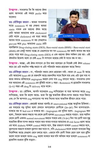 23
Dc¯’vcK : mvaviYZ wK wK ai‡bi Jla
¸‡jv Avcbviv GB mg‡q prefer K‡i
_v‡Kb?
Wvt †ZŠwdKzi ingvb : Avgiv mvaviYZ
hv‡Z restenosis bv nq †mRb¨ Avgiv
statin bvgK GK ai‡bi Jla Av‡Q
†hUv Avgiv Avgv‡`i i‡³ cholesterol
†hUv _v‡K cholesterol Gi gvÎv Kgvq
Avevi hv‡Z restenosis bv nq †m¸‡jvI
prevent K‡i plus Avgv‡`i statin †hUv
e‡jwQjvg Drug-eluting stents (DES), Bare-metal stents (BMS)| Bare-metal stent
(BMS) Gi GKUz mgm¨v n‡”Q †h G¸‡jv‡Z Nb Nb restenosis nq A_v©r Avevi eÜ n‡q
†h‡Z cv‡i Avi Drug-eluting stents (DES) G GK ai‡bi Jla me©ÿb †ei nq| GB
JlaUvi D‡Ïk¨ n‡jv †h †hB stent Uv jvMv‡bv n‡q‡Q †mB Uv hv‡Z eÜ bv nq|
Dc¯’vcK : Av”Qv, GB Jla jvMv‡bv †h Uvi K_v e‡j‡Qb †h wb‡RB †mB Jla release
K‡i †Zv GUv KZw`b ch©šÍ Ki‡e ev GUv cwieZ©b Kivi cÖ‡qvRb Av‡Q wKbv?
Wvt †ZŠwdKzi ingvb : bv, cwieZ©b Kivi †Kvb cÖ‡qvRb bvB| Kvib †h stent Uv Av‡Q
GUv Avgv‡`i heart Gi †h i³bvwj Av‡Q i³bvwji mv‡_ wg‡k hvq Ges GUv eySv hvq bv
nqZ KLbI fwel¨r‡Z angiogram Ki‡j †`Lv hvq ring emv‡bv Av‡Q| mvaviYZ †`Lv
hvq Avgv‡`i GB restenosis Gi SzuwKUv _v‡K 2 eQi| Restenosis ev _ªv‡¤^vUm mvaviYZ
(1-2) eQi GB drug Uv delivery n‡Z _v‡K|
Dc¯’vcK : Wv: †ZŠwdK, Avcwb hv‡`i‡K ring jvwM‡q‡Qb ev hviv Avcbvi Kv‡Q ring
jvwM‡q‡Q, Zviv wK fv‡jv Av‡Q- Zviv wK my¯’ ¯^vfvweK Rxeb-hvcb Ki‡Z cv‡i wKbv?
Ges †m wK Avcbvi ring jvMv‡bvi ci KZ w`‡bi g‡a¨ ¯^vfvweK Rxe‡b †h‡Z cv‡i-
Wvt †ZŠwdKzi ingvb : cÖ_‡gB Avgiv e‡jwQ †h interventional n‡”Q AvaywbK wPwKrmv|
Gi me‡P‡q eo myweav n‡jv †hLv‡b Acv‡ik‡b †ivMx‡K (10-15) w`b nvmcvZv‡j-
_vK‡Z nq ev bed rest G _vK‡Z nq| Angiogram Gi myweav n‡jv- Angiogram Kiv
n‡jv, weKv‡j A_ev mÜ¨vi ci †_‡K †ivMx nvjKv movement Ki‡Z cvi‡e| Zvi ciw`b
†_‡K †ivMx GK`g normal movement Ki‡Z cvi‡e Ges (7-10) w`b ci †ivMx Zvi my¯’
¯^vfvweK Rxeb hvcb Ki‡Z cvi‡e Avi Lvevi `vev‡i Avgv‡`i †h risk factor ¸‡jv Av‡Q
Gi g‡a¨ diabetic _vK‡j control Ki‡Z n‡e, D”P i³Pvc _vK‡j control Ki‡Z n‡e,
aygcv‡bi Af¨vm _vK‡j aygcvb Kiv hv‡e bv, hw` cholesterol _v‡K Zvn‡j Lvev‡ii wKQz
wb‡`©wkKv Av‡Q †m¸‡jv †g‡b Pj‡Z n‡e| Gfv‡e hw` †ivMx wbqg †g‡b P‡j Zvi iywUb
fv‡jv _v‡K Zvn‡j ZviI ring fv‡jv _vK‡e Avi hw` Awbqg K‡i Zvn‡j restenosis ev
_ª‡¤^vwmm nIqvi SzuwK evo‡e|
 